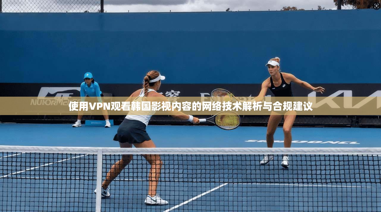 使用VPN观看韩国影视内容的网络技术解析与合规建议