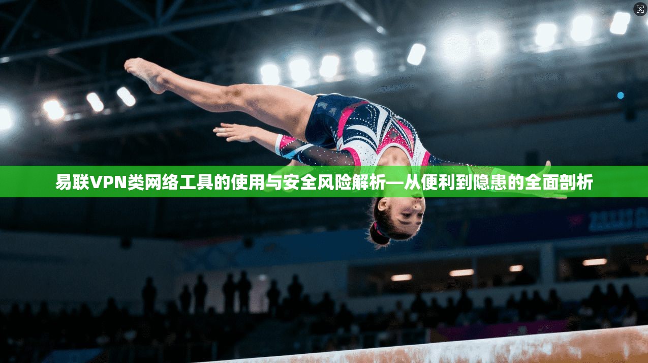 易联VPN类网络工具的使用与安全风险解析—从便利到隐患的全面剖析
