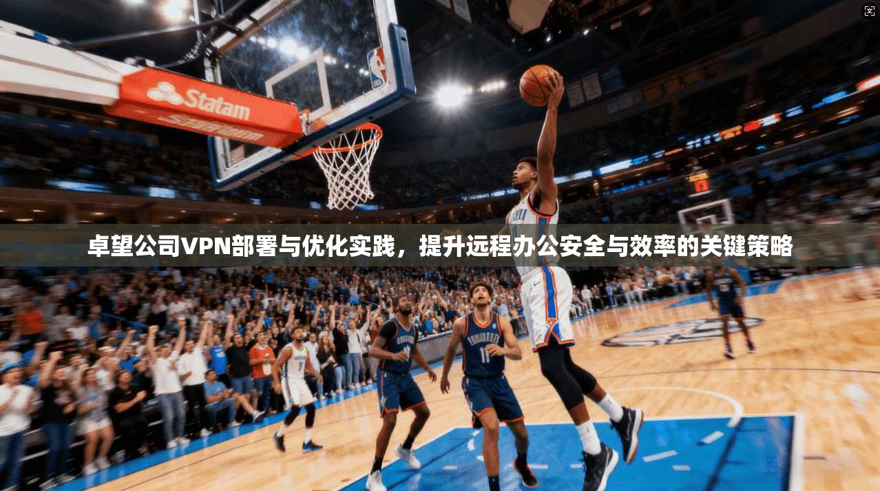 卓望公司VPN部署与优化实践，提升远程办公安全与效率的关键策略
