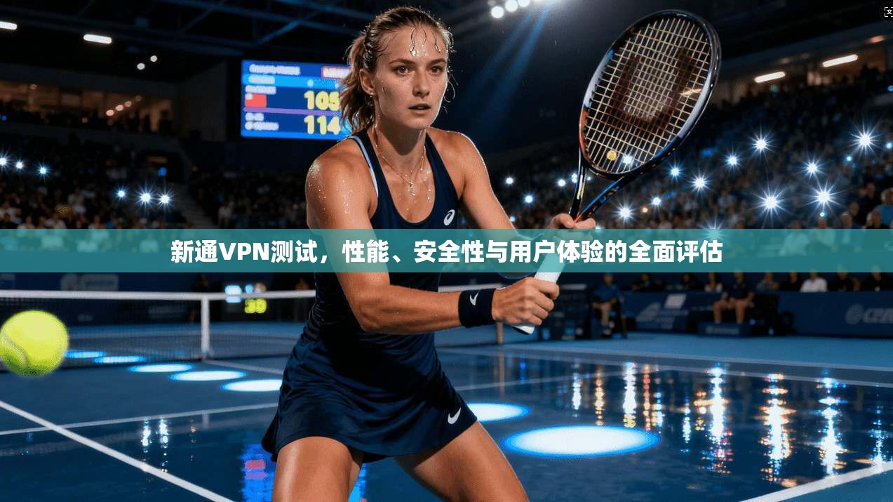 新通VPN测试，性能、安全性与用户体验的全面评估
