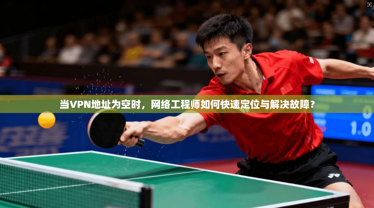 当VPN地址为空时，网络工程师如何快速定位与解决故障？