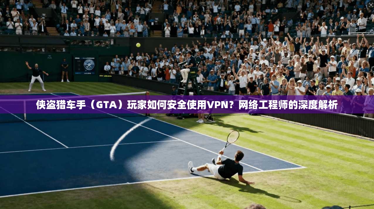 侠盗猎车手（GTA）玩家如何安全使用VPN？网络工程师的深度解析