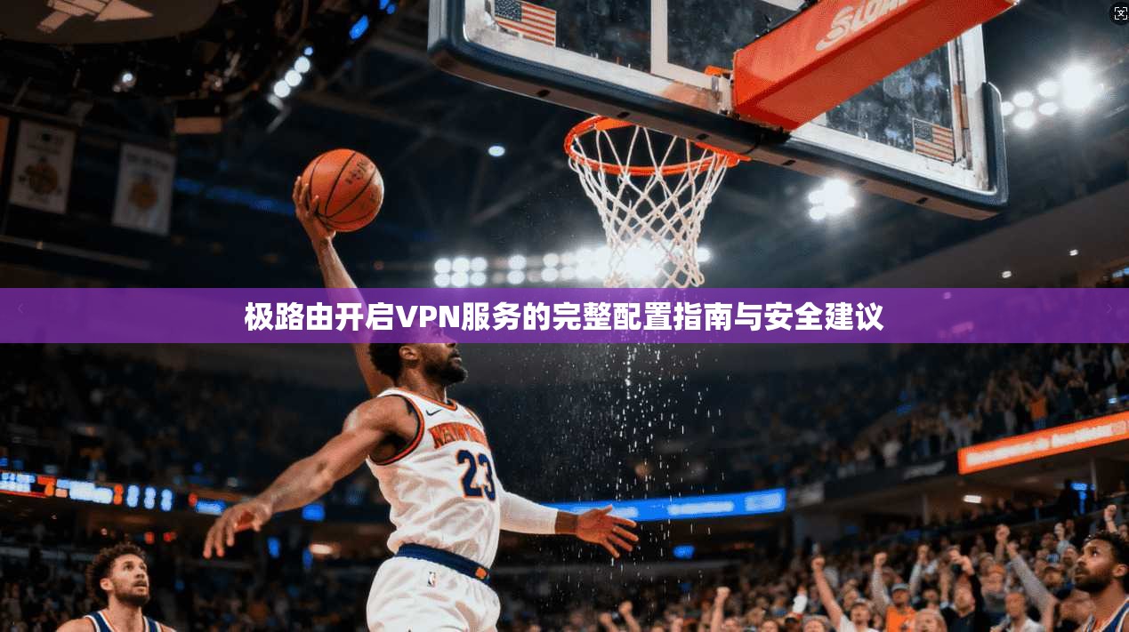 极路由开启VPN服务的完整配置指南与安全建议