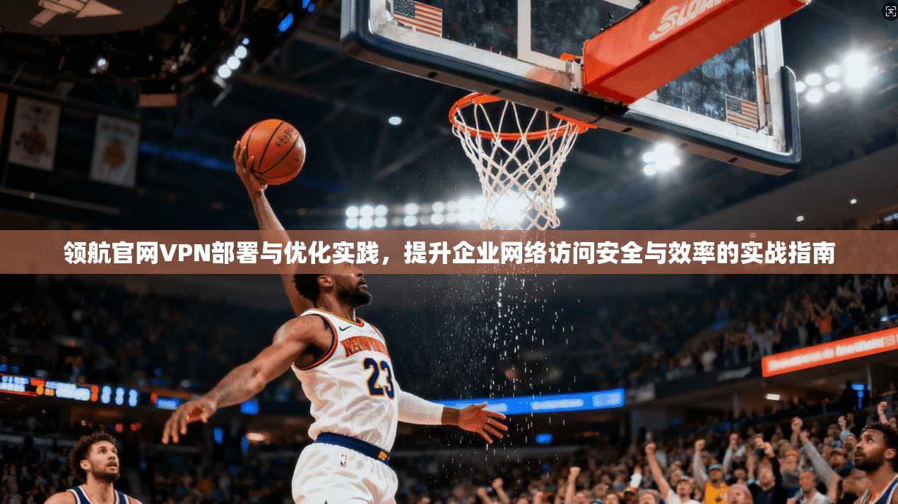 领航官网VPN部署与优化实践，提升企业网络访问安全与效率的实战指南