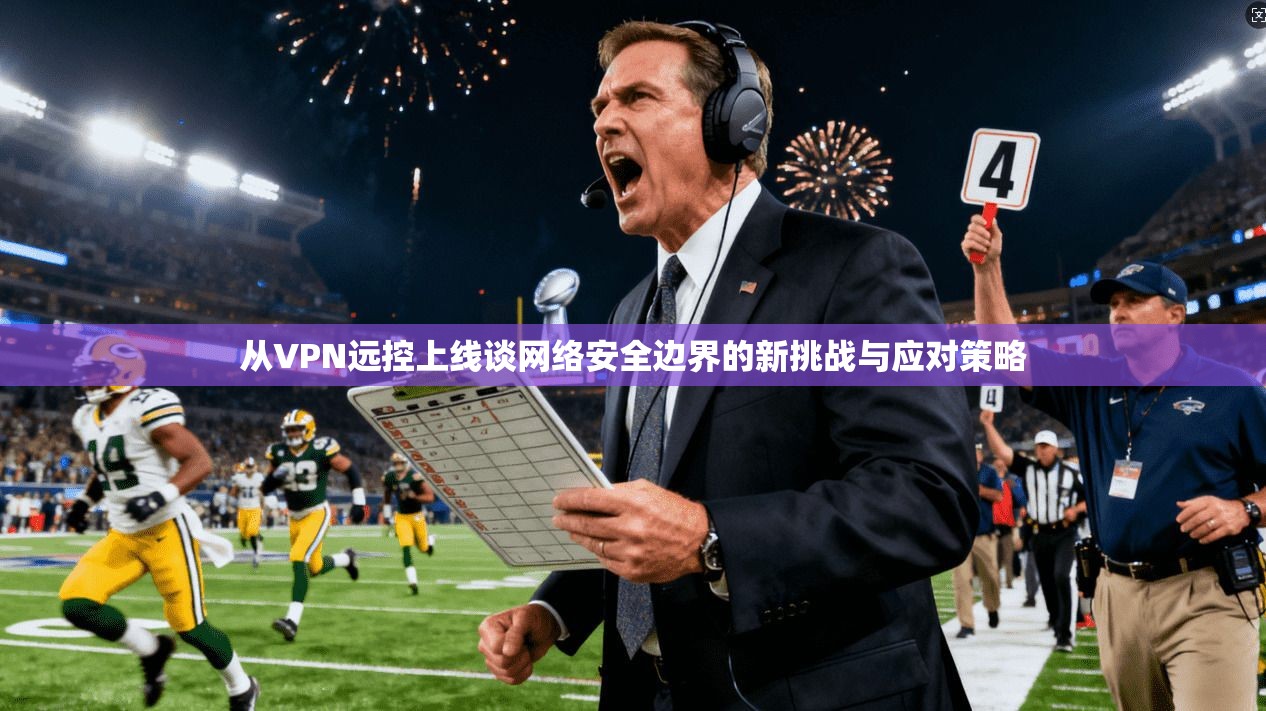 从VPN远控上线谈网络安全边界的新挑战与应对策略