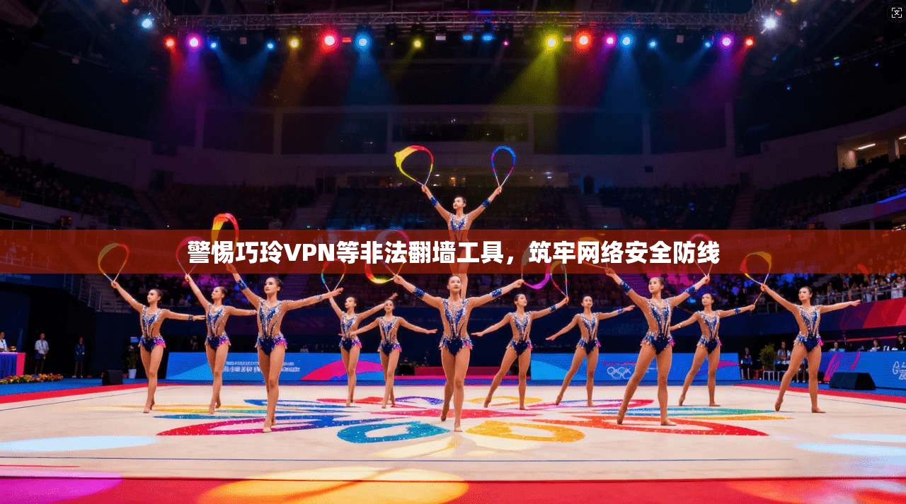 警惕巧玲VPN等非法翻墙工具，筑牢网络安全防线