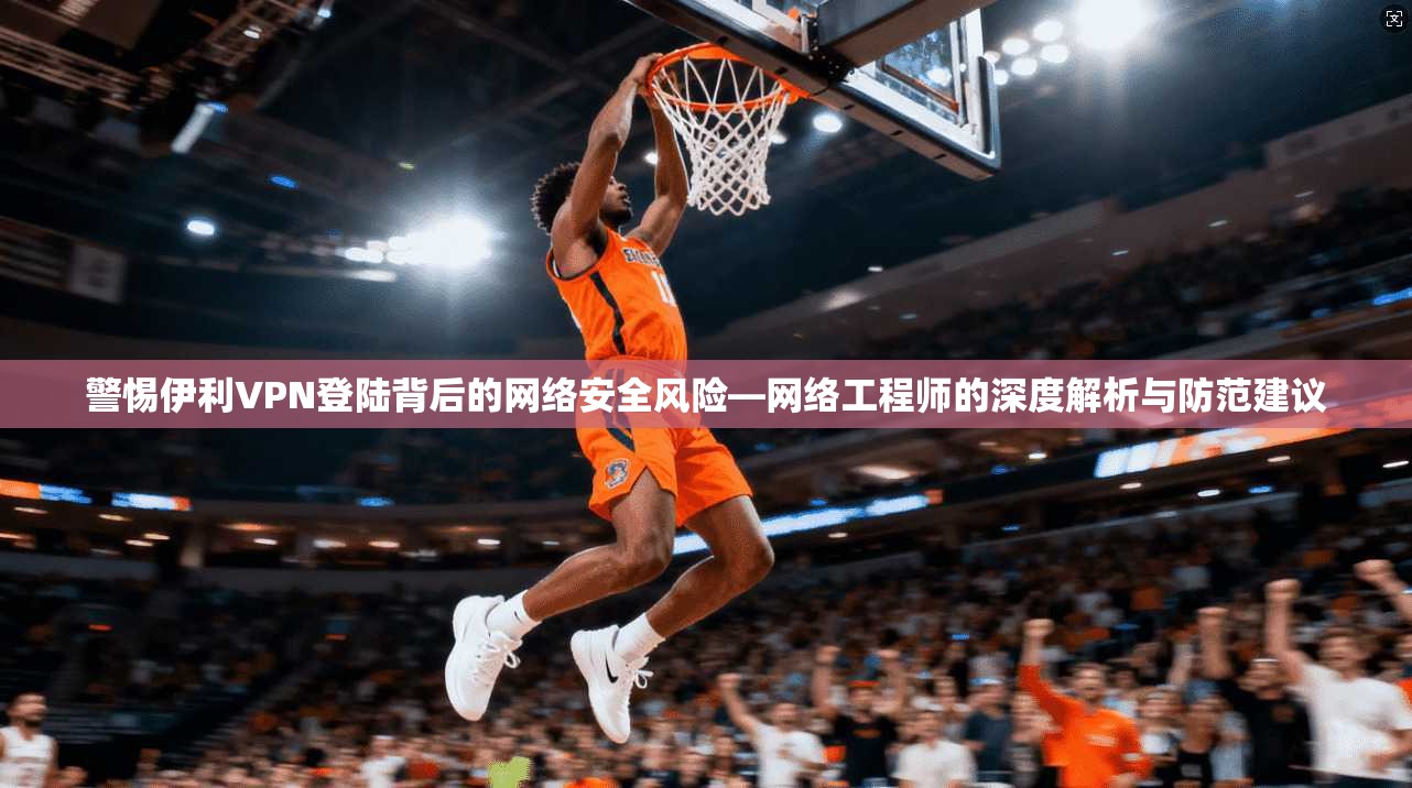 警惕伊利VPN登陆背后的网络安全风险—网络工程师的深度解析与防范建议