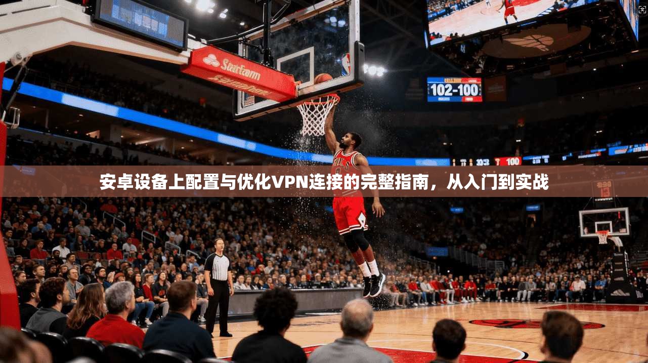安卓设备上配置与优化VPN连接的完整指南，从入门到实战