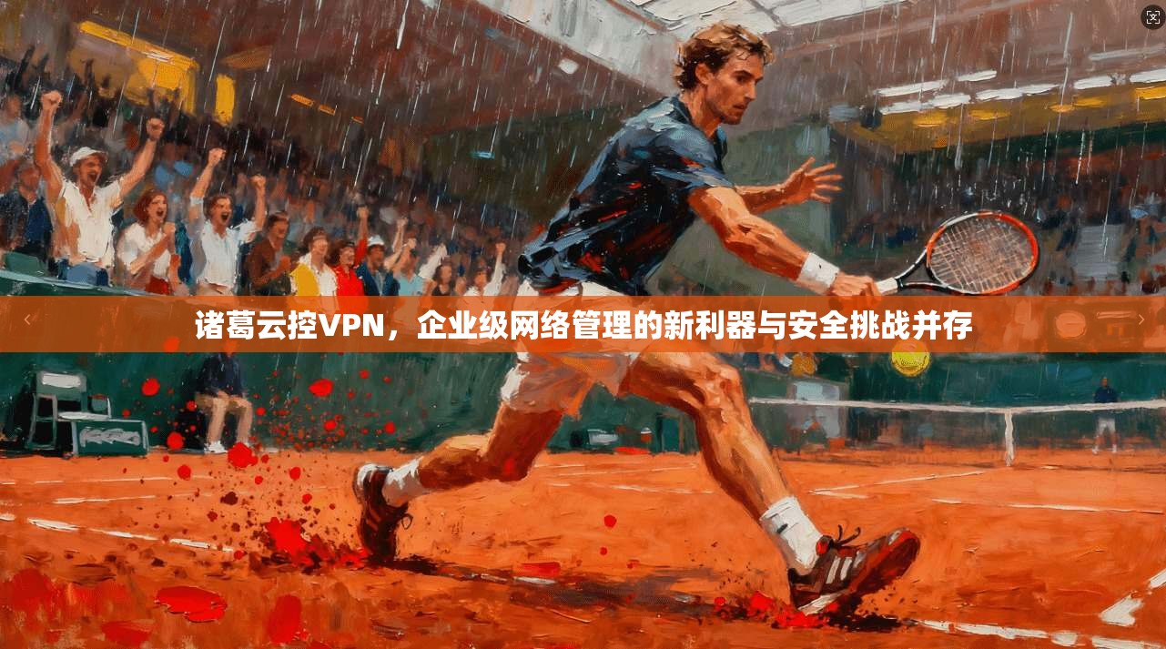 诸葛云控VPN，企业级网络管理的新利器与安全挑战并存