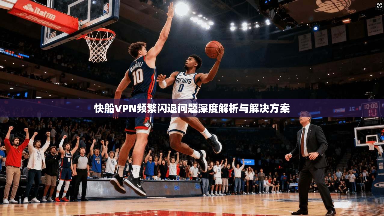 快船VPN频繁闪退问题深度解析与解决方案
