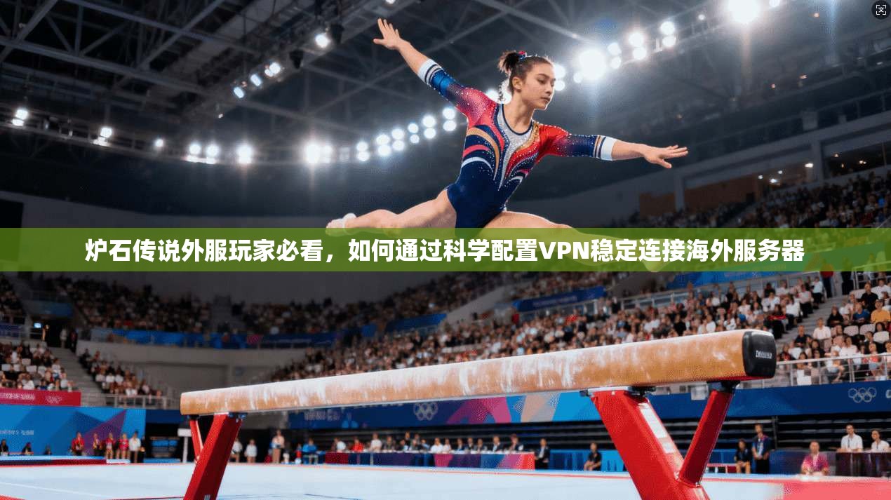 炉石传说外服玩家必看，如何通过科学配置VPN稳定连接海外服务器