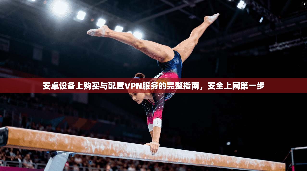 安卓设备上购买与配置VPN服务的完整指南，安全上网第一步