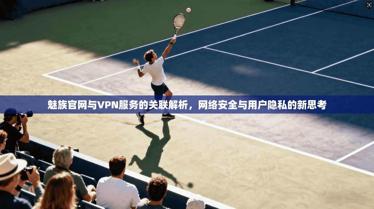 魅族官网与VPN服务的关联解析，网络安全与用户隐私的新思考