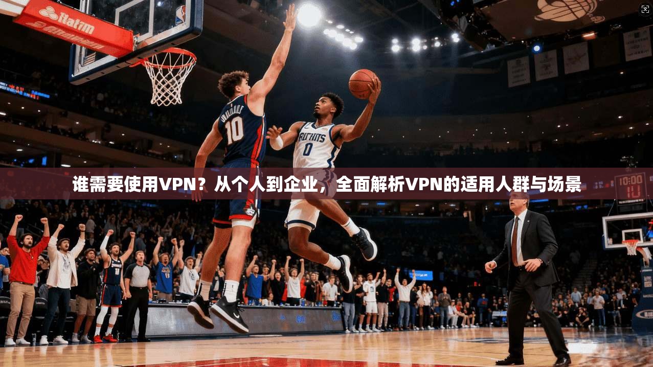 谁需要使用VPN？从个人到企业，全面解析VPN的适用人群与场景