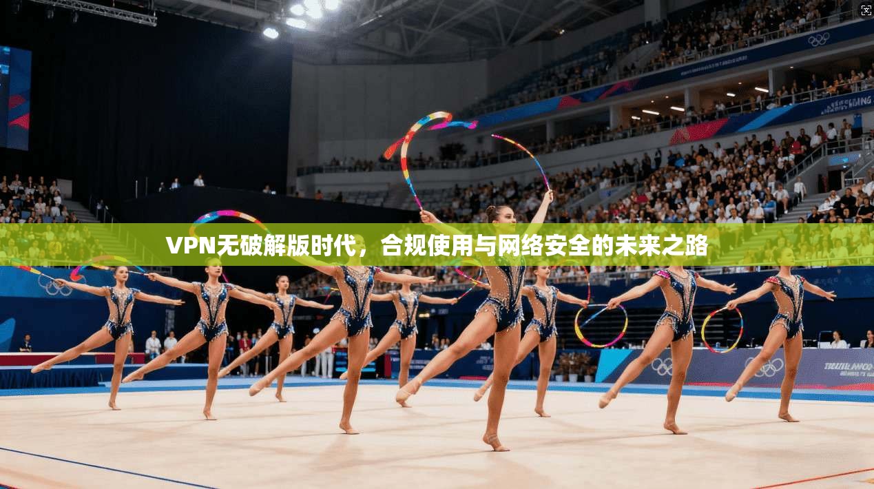 VPN无破解版时代，合规使用与网络安全的未来之路