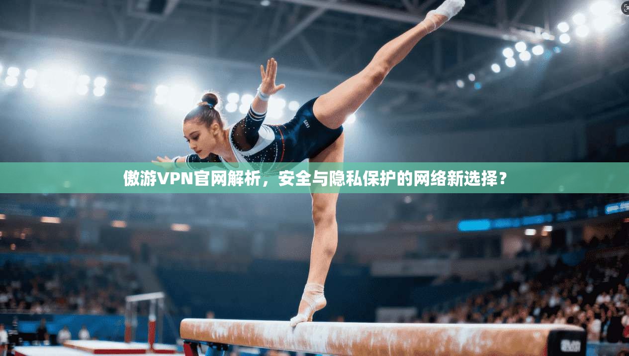 傲游VPN官网解析，安全与隐私保护的网络新选择？
