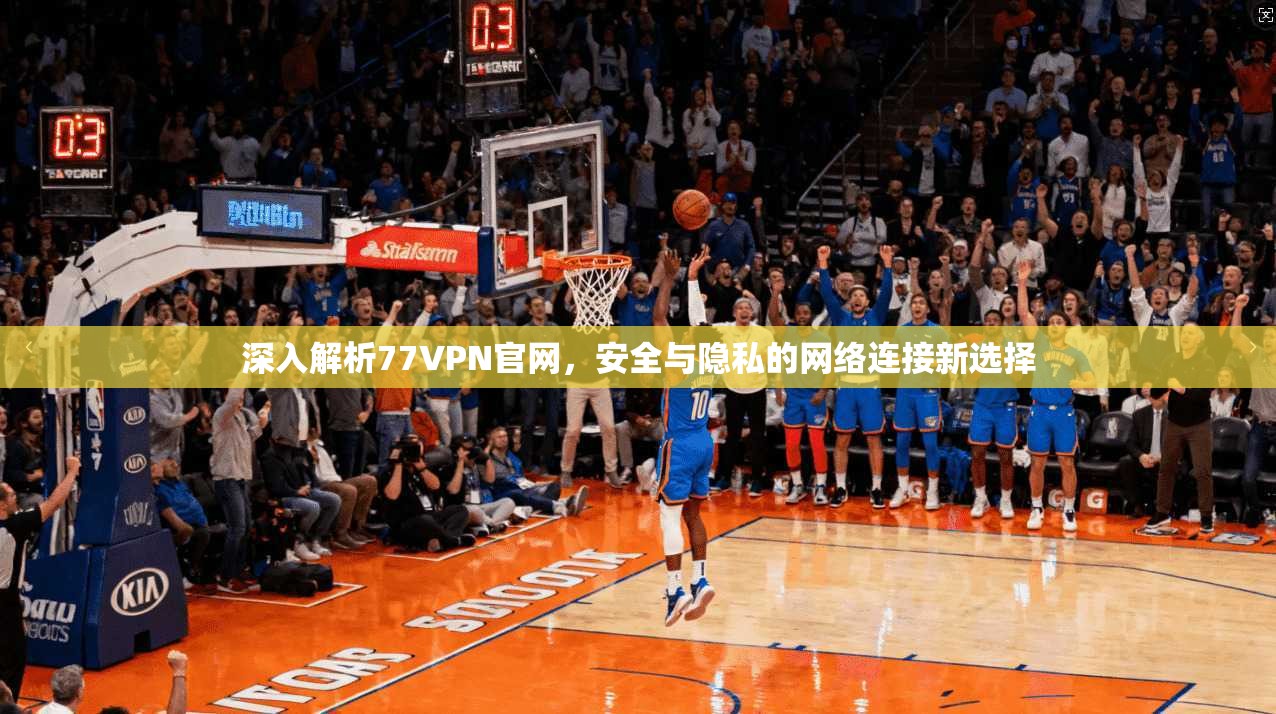 深入解析77VPN官网，安全与隐私的网络连接新选择