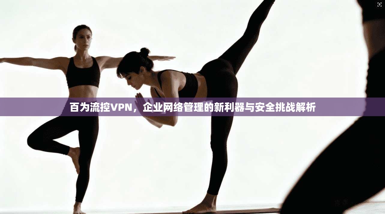 百为流控VPN，企业网络管理的新利器与安全挑战解析