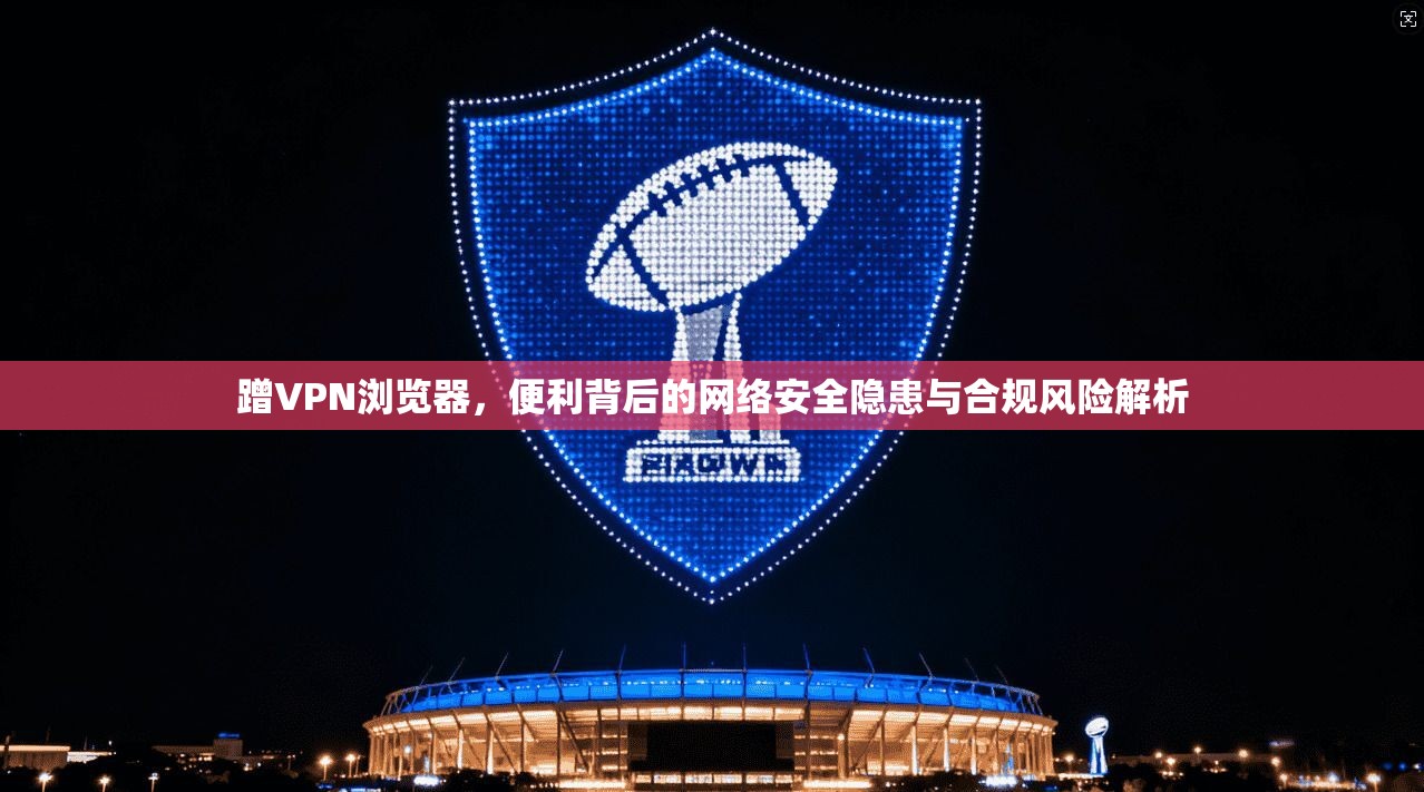 蹭VPN浏览器，便利背后的网络安全隐患与合规风险解析