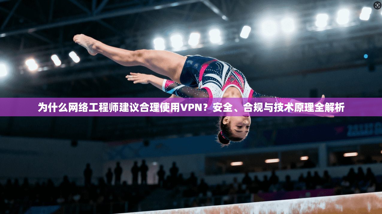 为什么网络工程师建议合理使用VPN？安全、合规与技术原理全解析