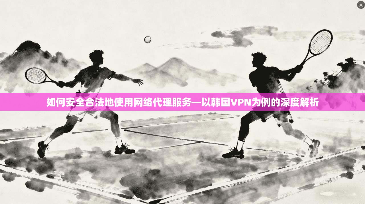 如何安全合法地使用网络代理服务—以韩国VPN为例的深度解析