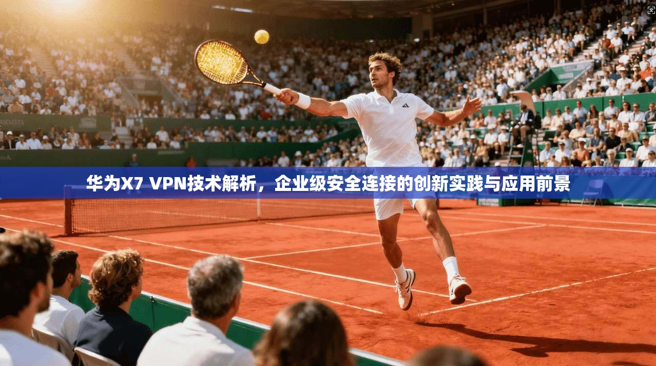 华为X7 VPN技术解析，企业级安全连接的创新实践与应用前景