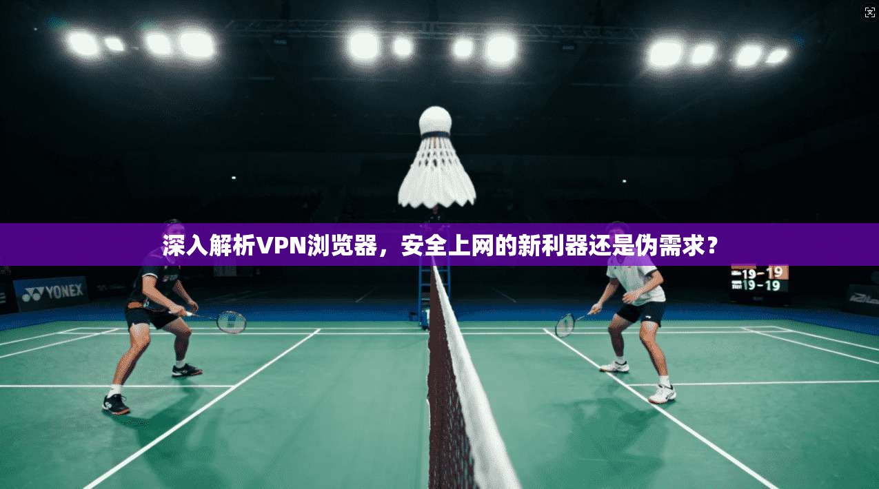 深入解析VPN浏览器，安全上网的新利器还是伪需求？