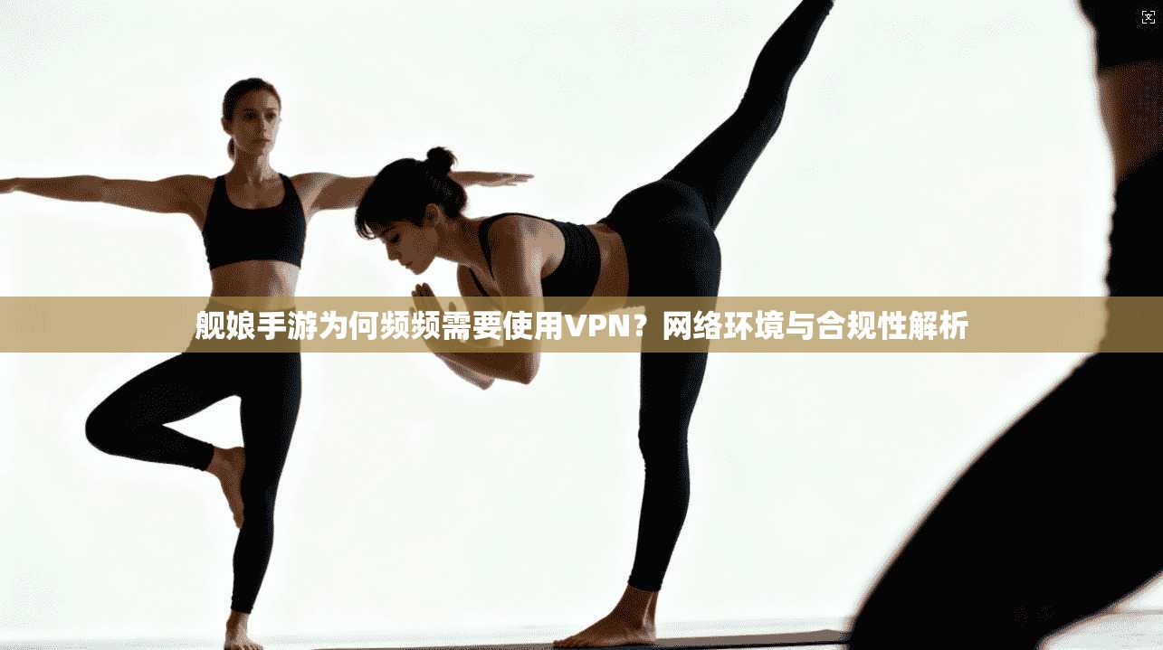 舰娘手游为何频频需要使用VPN？网络环境与合规性解析