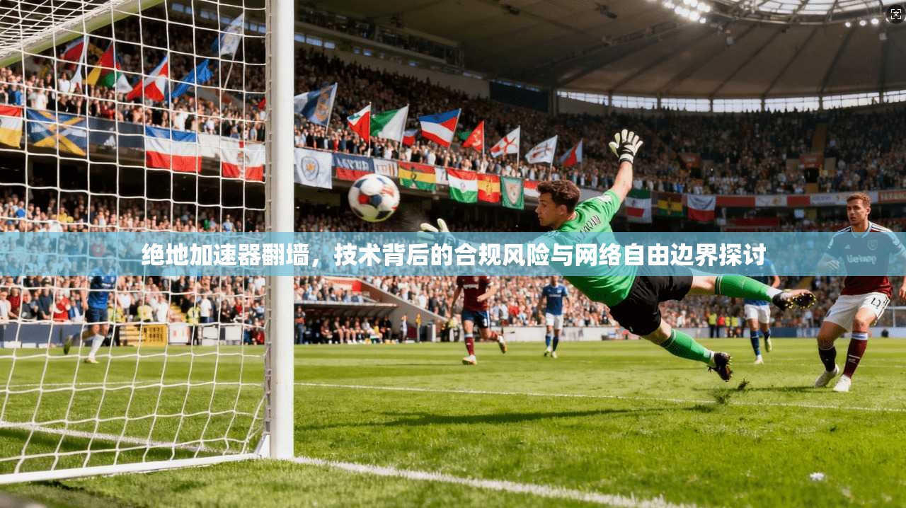绝地加速器翻墙，技术背后的合规风险与网络自由边界探讨