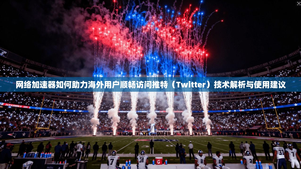 网络加速器如何助力海外用户顺畅访问推特（Twitter）技术解析与使用建议