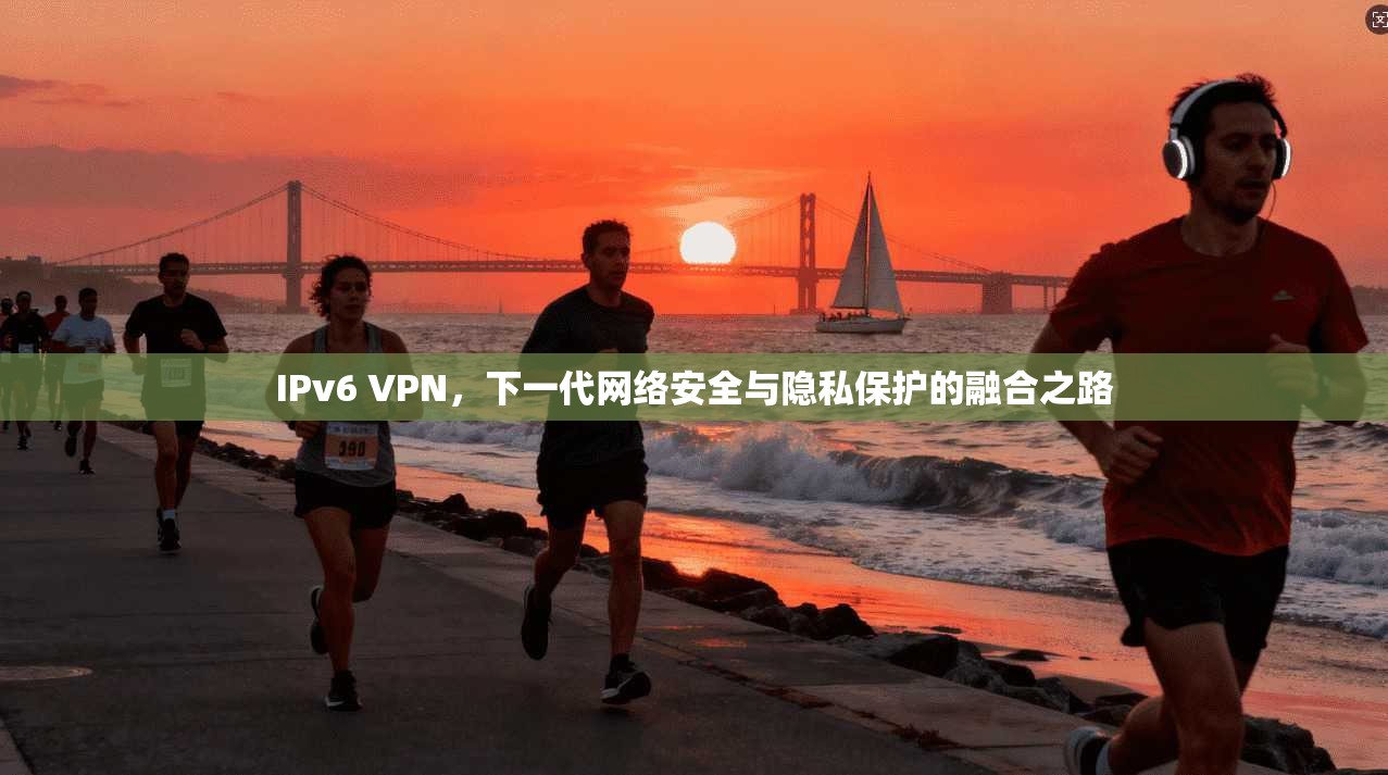 IPv6 VPN，下一代网络安全与隐私保护的融合之路
