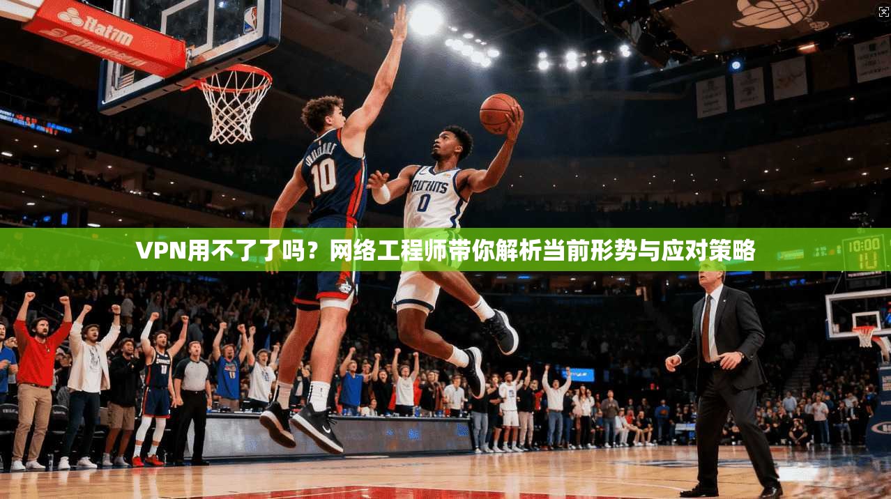 VPN用不了了吗？网络工程师带你解析当前形势与应对策略