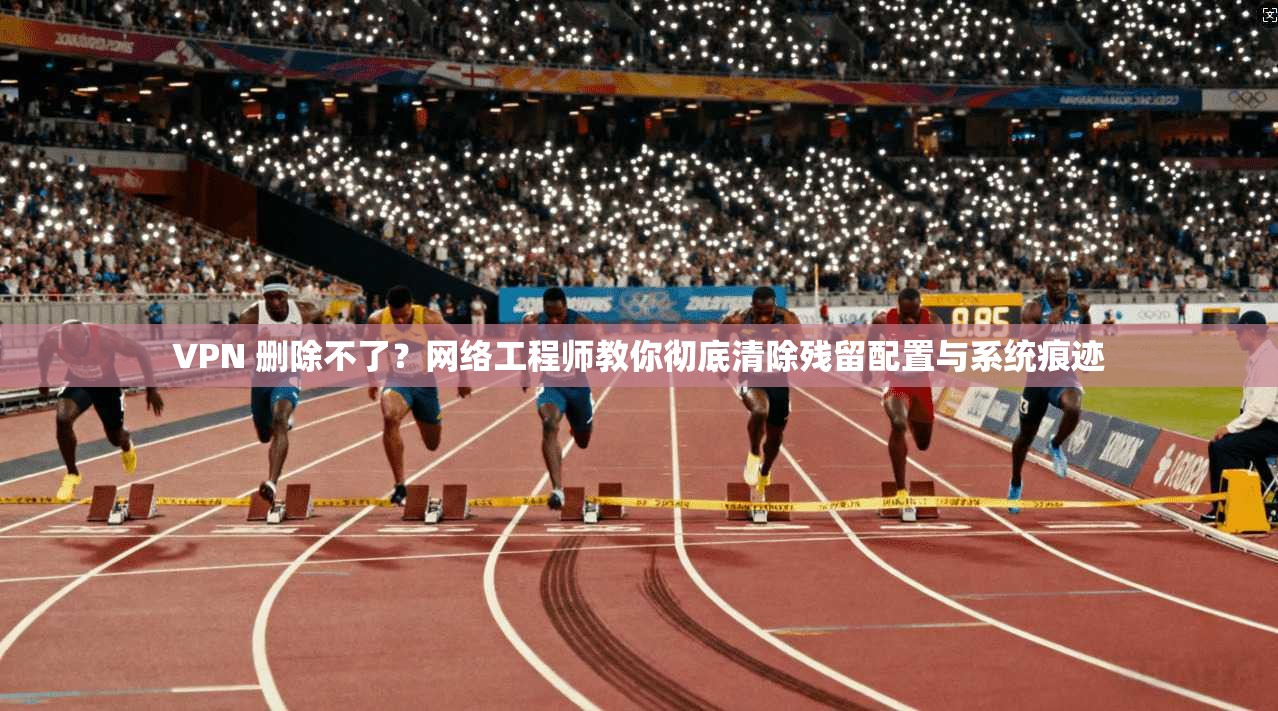 VPN 删除不了？网络工程师教你彻底清除残留配置与系统痕迹