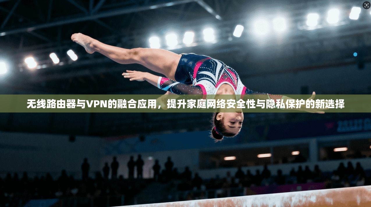 无线路由器与VPN的融合应用，提升家庭网络安全性与隐私保护的新选择
