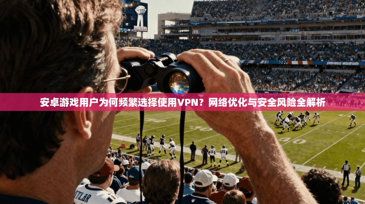 安卓游戏用户为何频繁选择使用VPN？网络优化与安全风险全解析