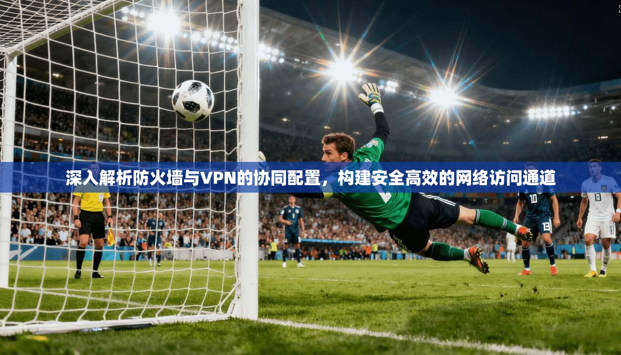深入解析防火墙与VPN的协同配置，构建安全高效的网络访问通道