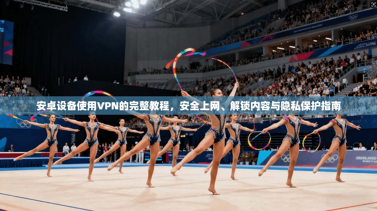安卓设备使用VPN的完整教程，安全上网、解锁内容与隐私保护指南
