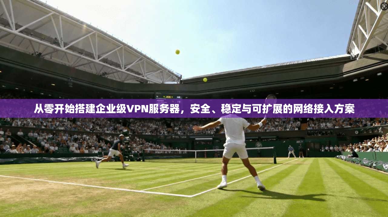 从零开始搭建企业级VPN服务器，安全、稳定与可扩展的网络接入方案