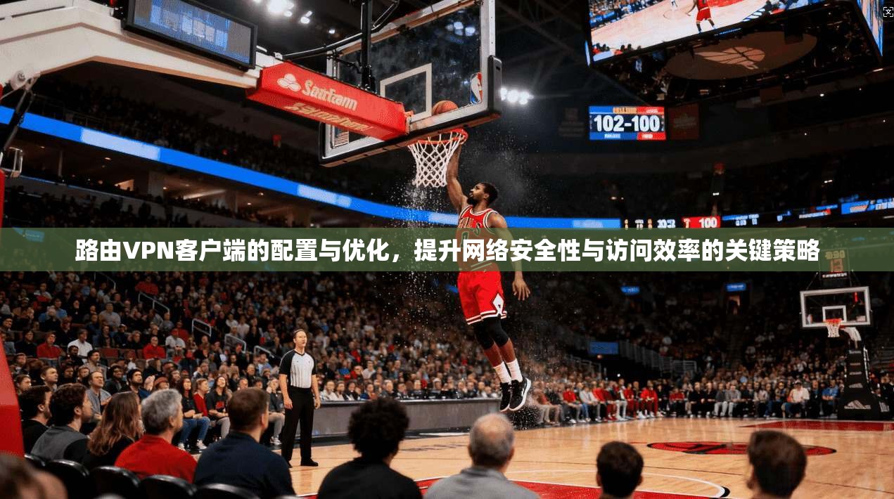 路由VPN客户端的配置与优化，提升网络安全性与访问效率的关键策略