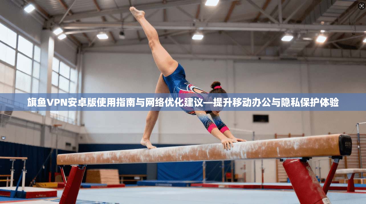 旗鱼VPN安卓版使用指南与网络优化建议—提升移动办公与隐私保护体验