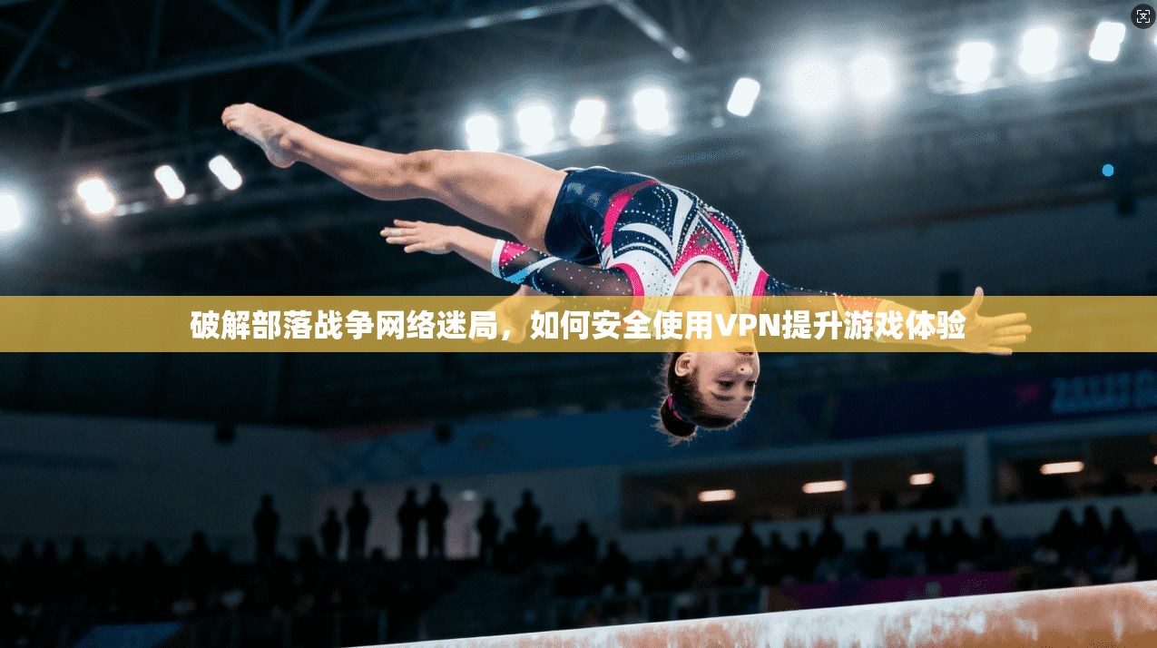 破解部落战争网络迷局，如何安全使用VPN提升游戏体验