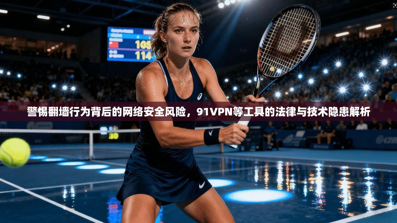 警惕翻墙行为背后的网络安全风险，91VPN等工具的法律与技术隐患解析