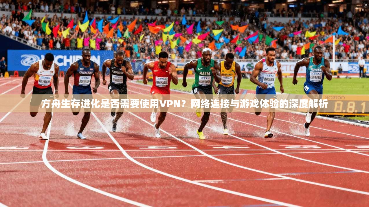 方舟生存进化是否需要使用VPN？网络连接与游戏体验的深度解析