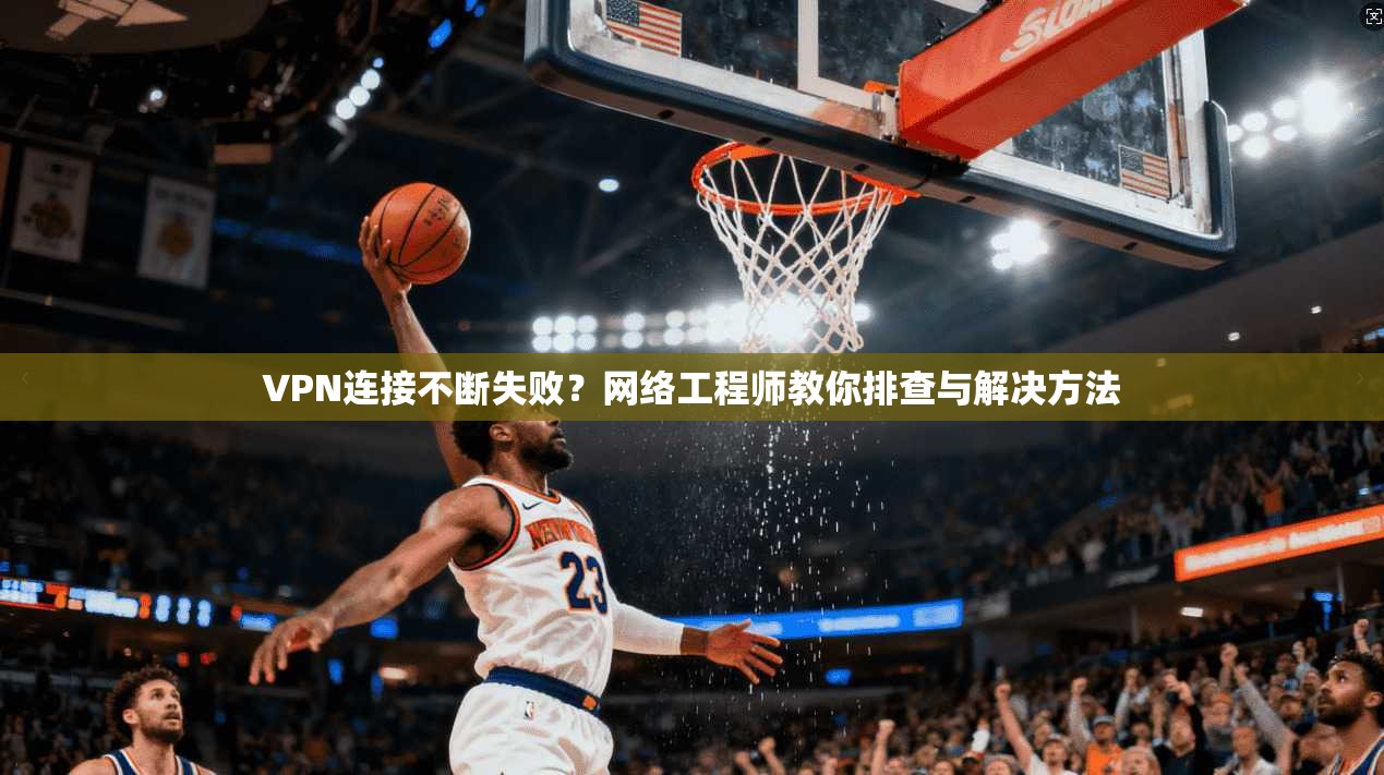 VPN连接不断失败？网络工程师教你排查与解决方法