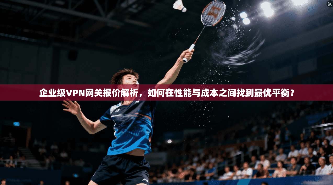 企业级VPN网关报价解析，如何在性能与成本之间找到最优平衡？
