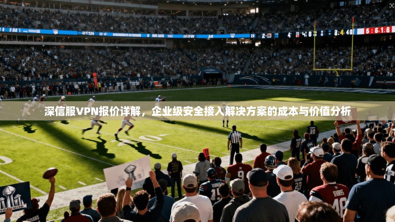 深信服VPN报价详解，企业级安全接入解决方案的成本与价值分析
