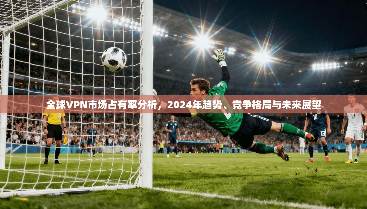 全球VPN市场占有率分析，2024年趋势、竞争格局与未来展望