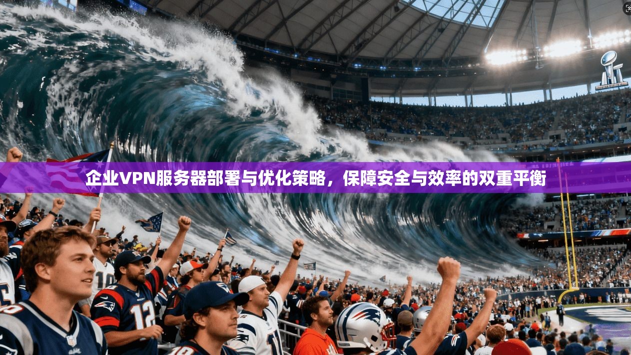 企业VPN服务器部署与优化策略，保障安全与效率的双重平衡