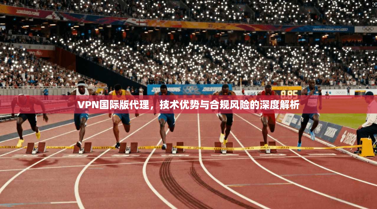 VPN国际版代理，技术优势与合规风险的深度解析
