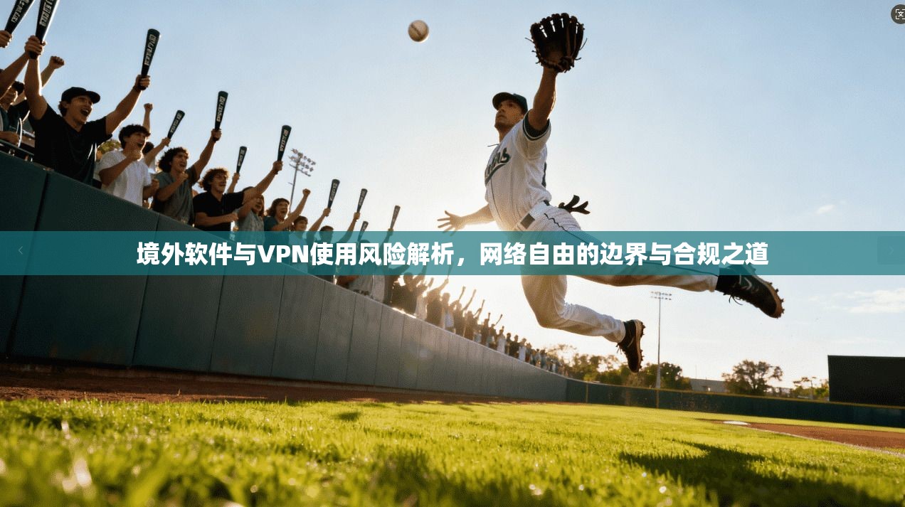 境外软件与VPN使用风险解析，网络自由的边界与合规之道